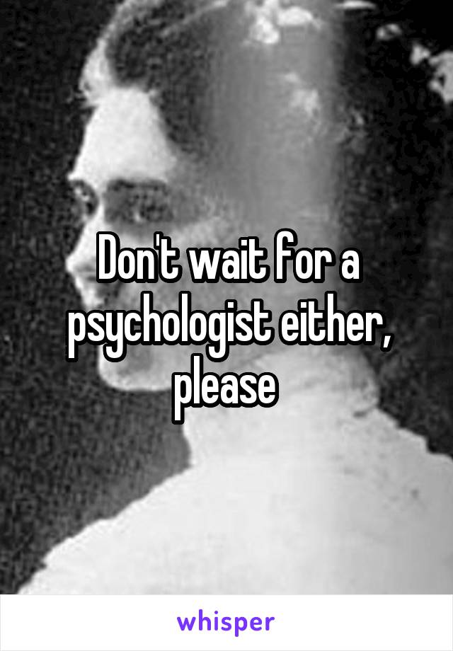 Don't wait for a psychologist either, please 