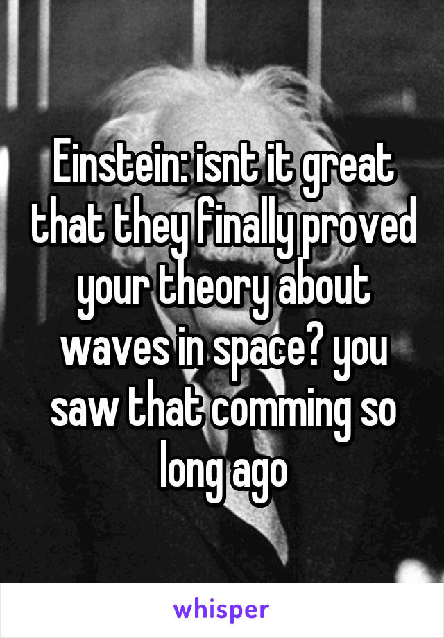Einstein: isnt it great that they finally proved your theory about waves in space? you saw that comming so long ago