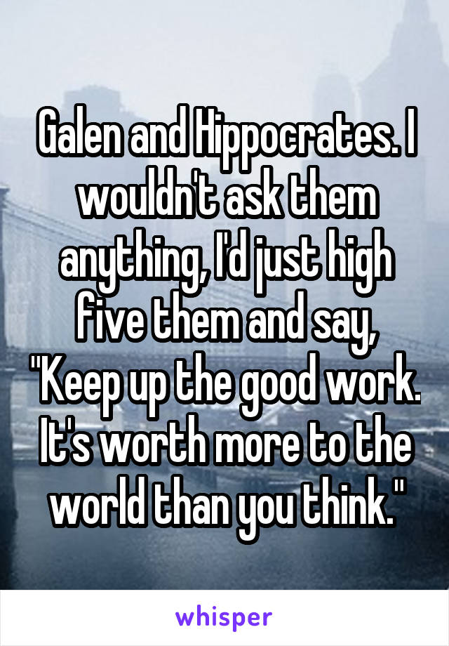 Galen and Hippocrates. I wouldn't ask them anything, I'd just high five them and say, "Keep up the good work. It's worth more to the world than you think."