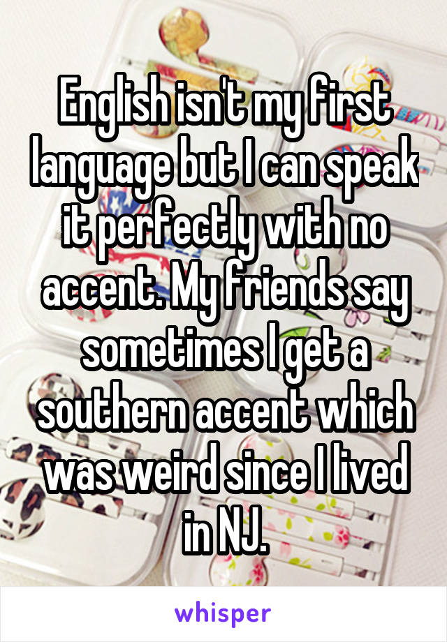 English isn't my first language but I can speak it perfectly with no accent. My friends say sometimes I get a southern accent which was weird since I lived in NJ.