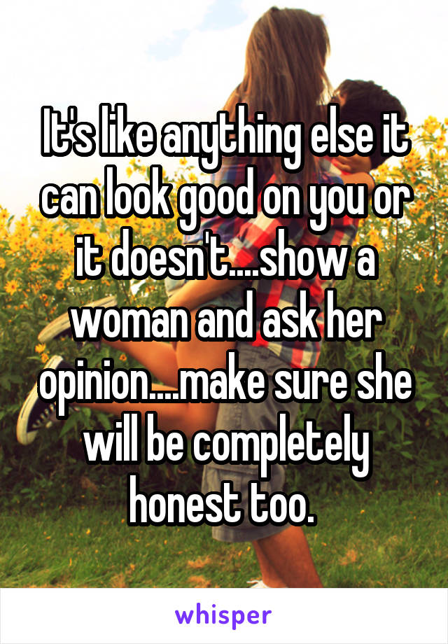 It's like anything else it can look good on you or it doesn't....show a woman and ask her opinion....make sure she will be completely honest too. 