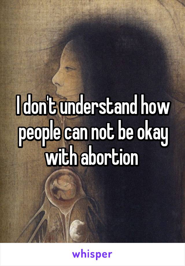 I don't understand how people can not be okay with abortion 