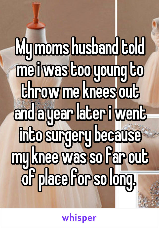 My moms husband told me i was too young to throw me knees out and a year later i went into surgery because my knee was so far out of place for so long. 
