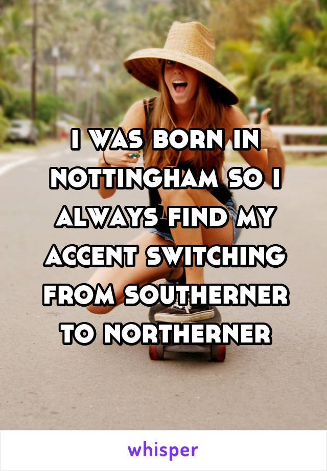 i was born in nottingham so i always find my accent switching from southerner to northerner