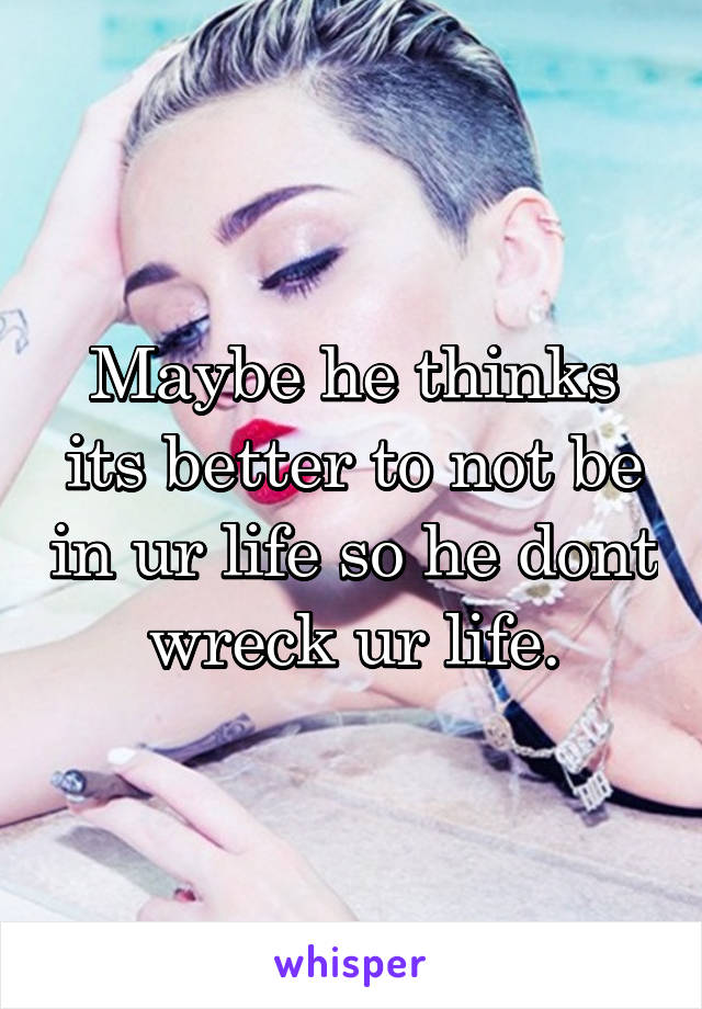 Maybe he thinks its better to not be in ur life so he dont wreck ur life.