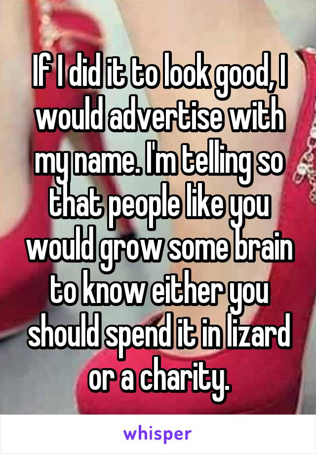 If I did it to look good, I would advertise with my name. I'm telling so that people like you would grow some brain to know either you should spend it in lizard or a charity.