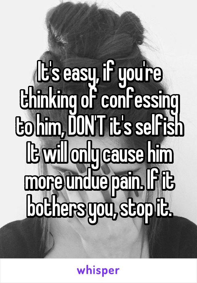 It's easy, if you're thinking of confessing to him, DON'T it's selfish
It will only cause him more undue pain. If it bothers you, stop it.