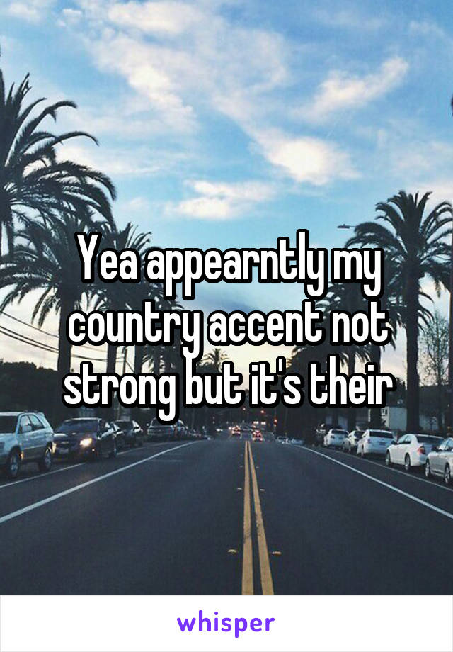 Yea appearntly my country accent not strong but it's their