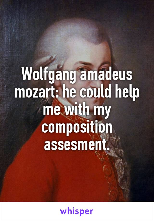 Wolfgang amadeus mozart: he could help me with my composition assesment.