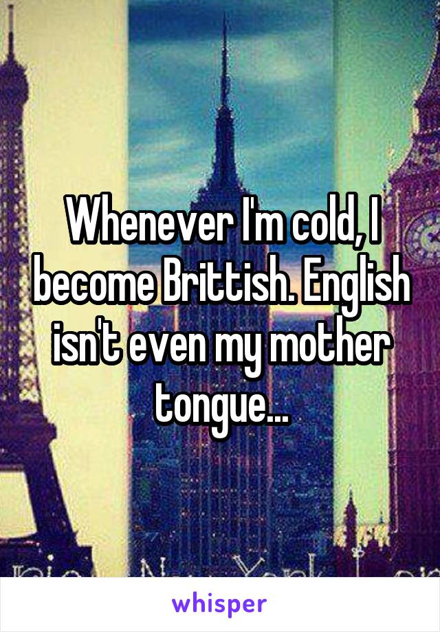 Whenever I'm cold, I become Brittish. English isn't even my mother tongue...