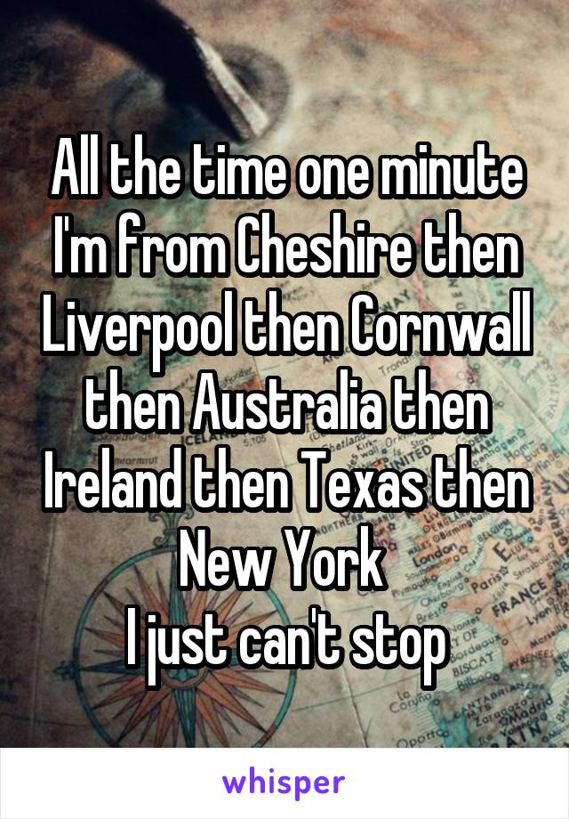 All the time one minute I'm from Cheshire then Liverpool then Cornwall then Australia then Ireland then Texas then New York 
I just can't stop