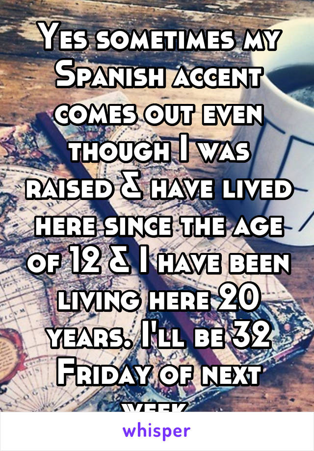 Yes sometimes my Spanish accent comes out even though I was raised & have lived here since the age of 12 & I have been living here 20 years. I'll be 32 Friday of next week.