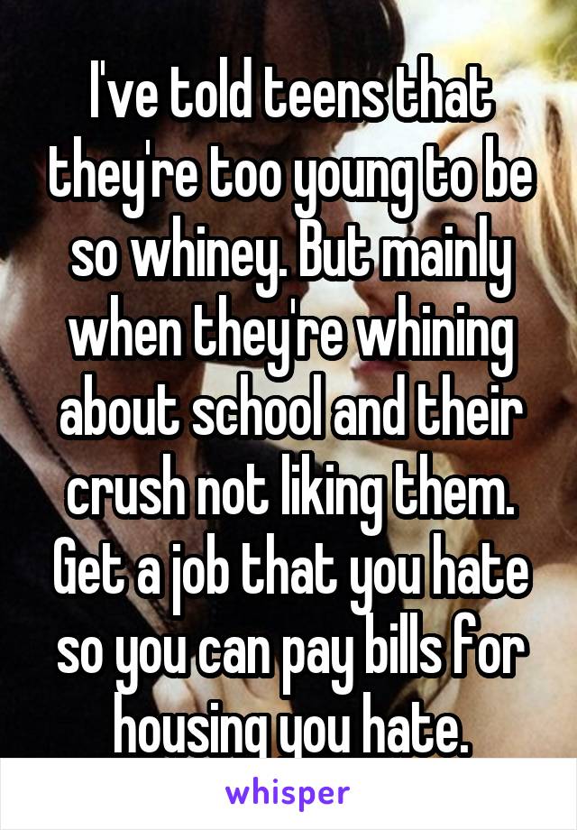 I've told teens that they're too young to be so whiney. But mainly when they're whining about school and their crush not liking them.
Get a job that you hate so you can pay bills for housing you hate.