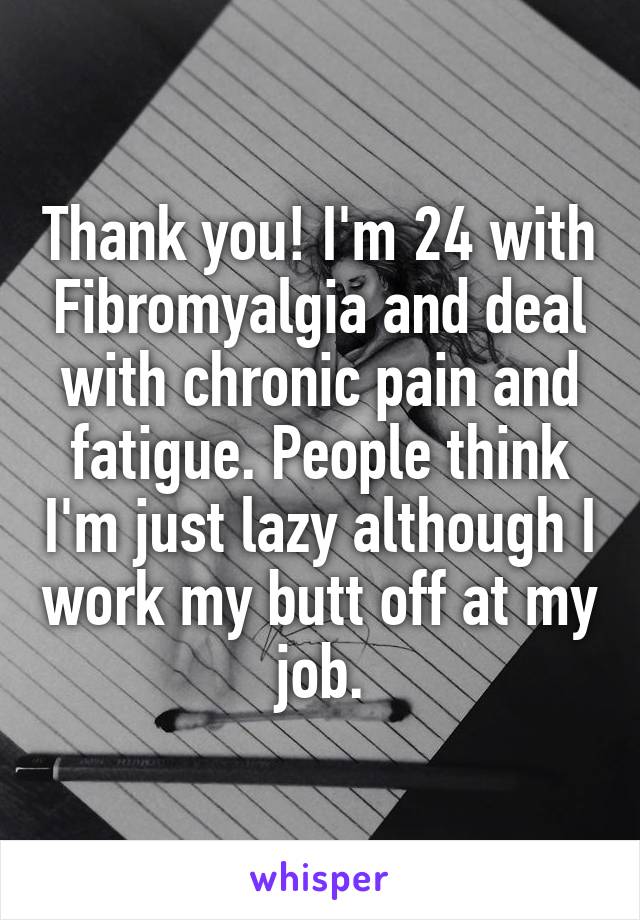 Thank you! I'm 24 with Fibromyalgia and deal with chronic pain and fatigue. People think I'm just lazy although I work my butt off at my job.