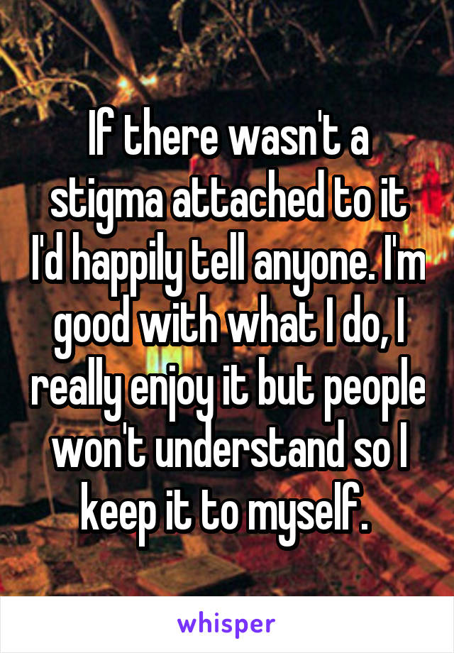 If there wasn't a stigma attached to it I'd happily tell anyone. I'm good with what I do, I really enjoy it but people won't understand so I keep it to myself. 