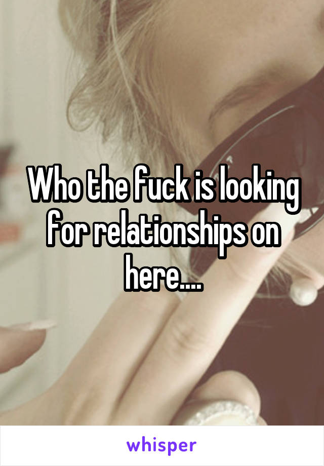 Who the fuck is looking for relationships on here....