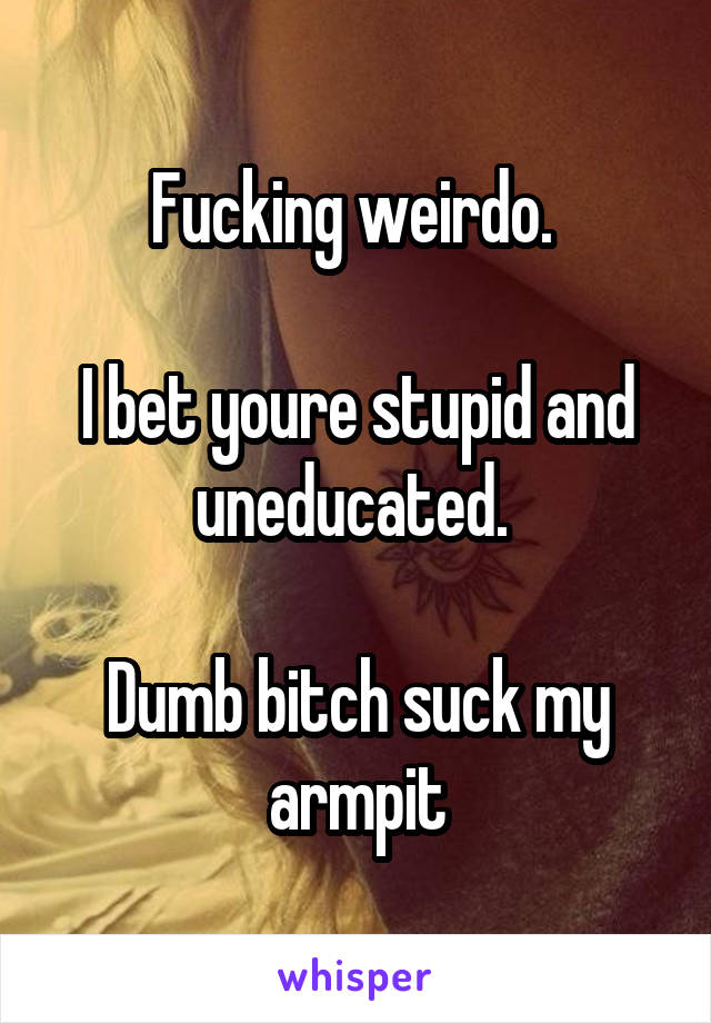 Fucking weirdo. 

I bet youre stupid and uneducated. 

Dumb bitch suck my armpit