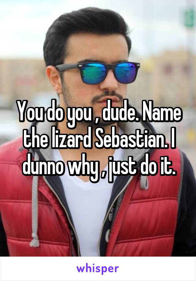 You do you , dude. Name the lizard Sebastian. I dunno why , just do it.