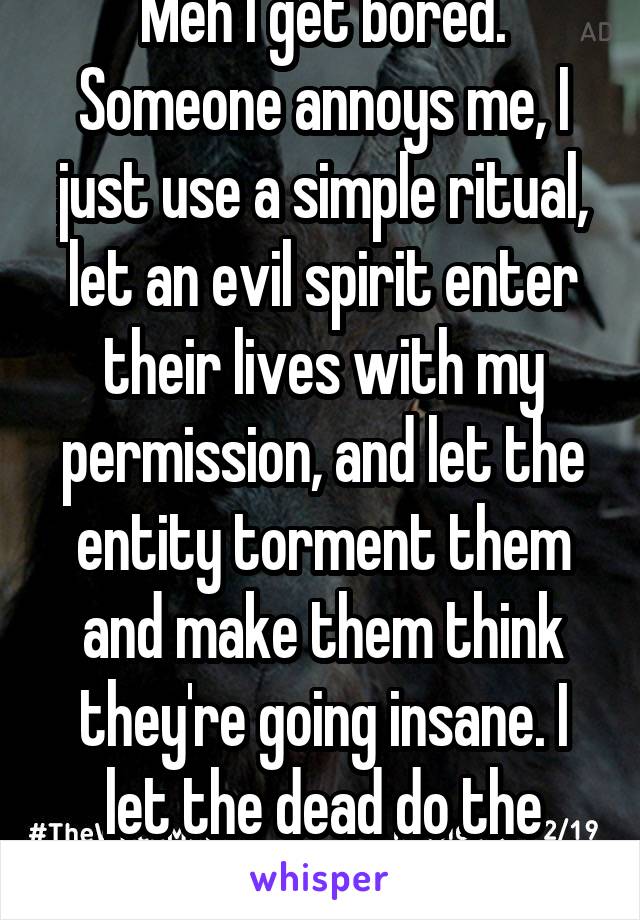Meh I get bored. Someone annoys me, I just use a simple ritual, let an evil spirit enter their lives with my permission, and let the entity torment them and make them think they're going insane. I let the dead do the work for me