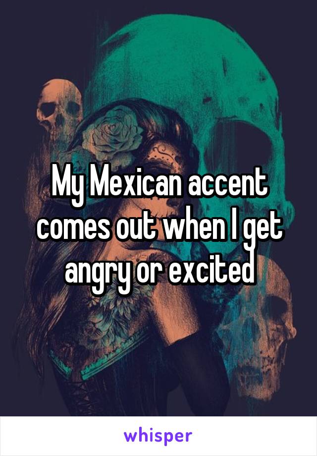 My Mexican accent comes out when I get angry or excited