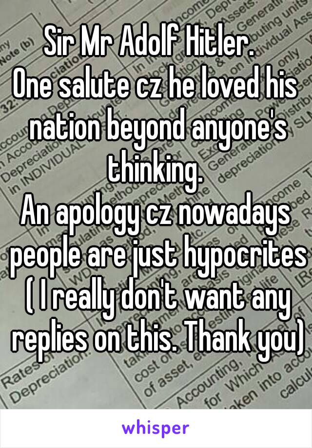 Sir Mr Adolf Hitler.  
One salute cz he loved his nation beyond anyone's thinking. 
An apology cz nowadays people are just hypocrites ( I really don't want any replies on this. Thank you) 