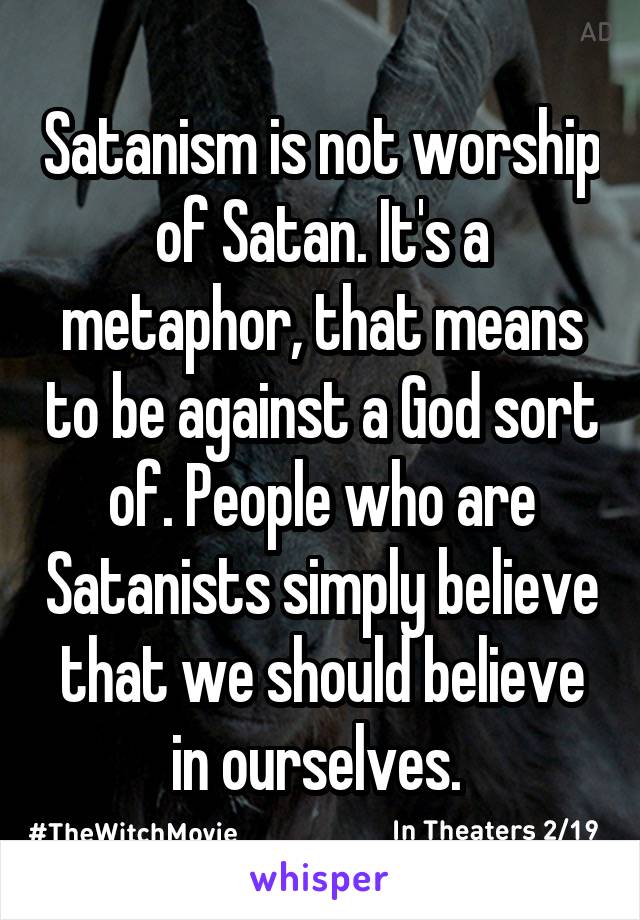 Satanism is not worship of Satan. It's a metaphor, that means to be against a God sort of. People who are Satanists simply believe that we should believe in ourselves. 