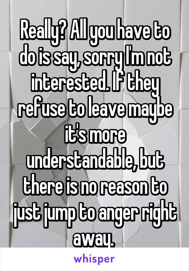 Really? All you have to do is say, sorry I'm not interested. If they refuse to leave maybe it's more understandable, but there is no reason to just jump to anger right away. 