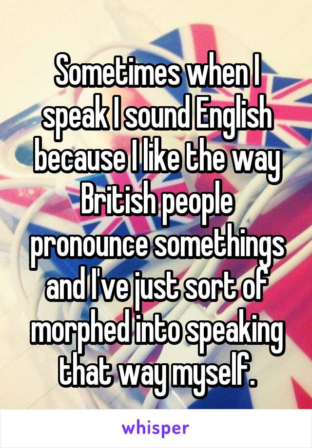 Sometimes when I speak I sound English because I like the way British people pronounce somethings and I've just sort of morphed into speaking that way myself.