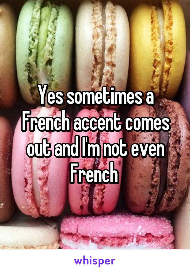 Yes sometimes a French accent comes out and I'm not even French 