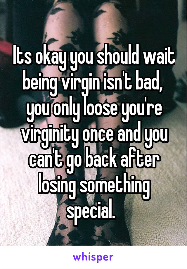 Its okay you should wait being virgin isn't bad,  you only loose you're virginity once and you can't go back after losing something special.  