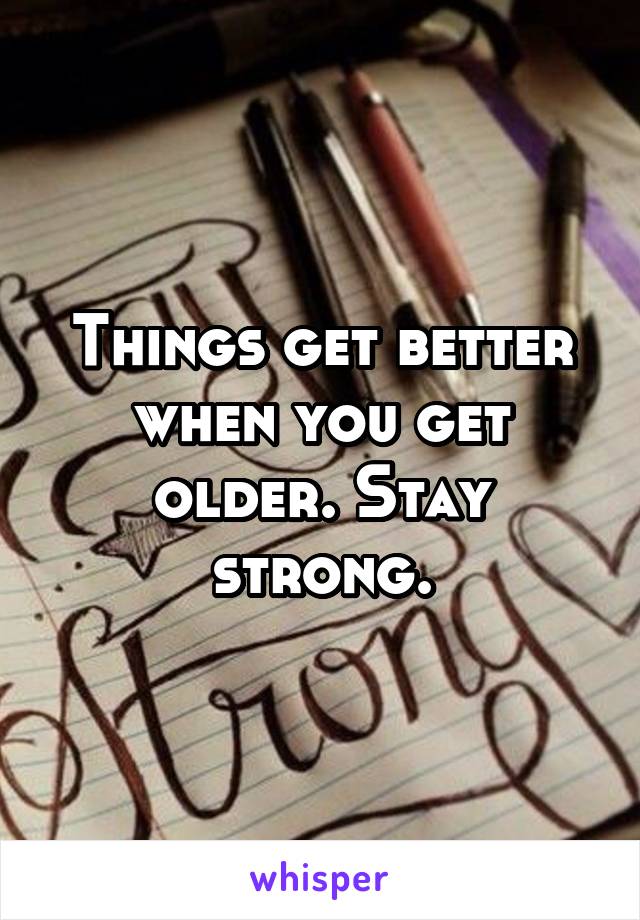 Things get better when you get older. Stay strong.