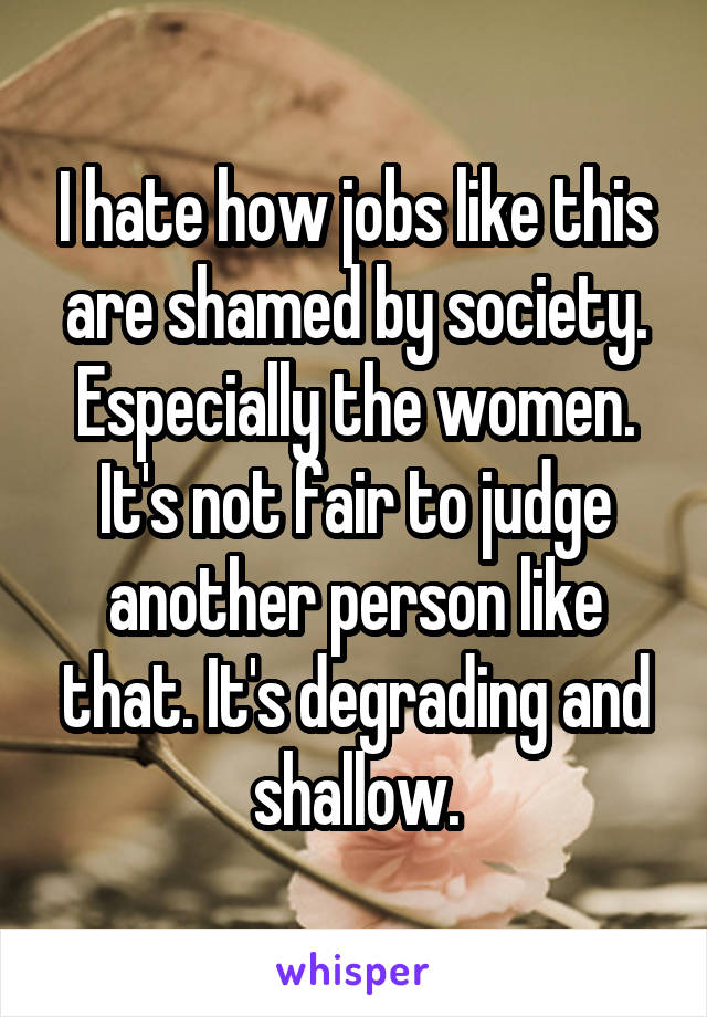 I hate how jobs like this are shamed by society. Especially the women. It's not fair to judge another person like that. It's degrading and shallow.