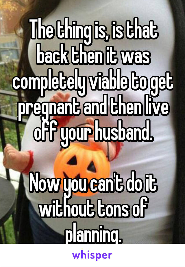 The thing is, is that back then it was completely viable to get pregnant and then live off your husband.

Now you can't do it without tons of planning.
