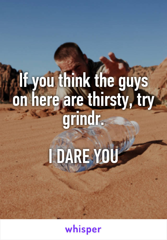 If you think the guys on here are thirsty, try grindr.

I DARE YOU