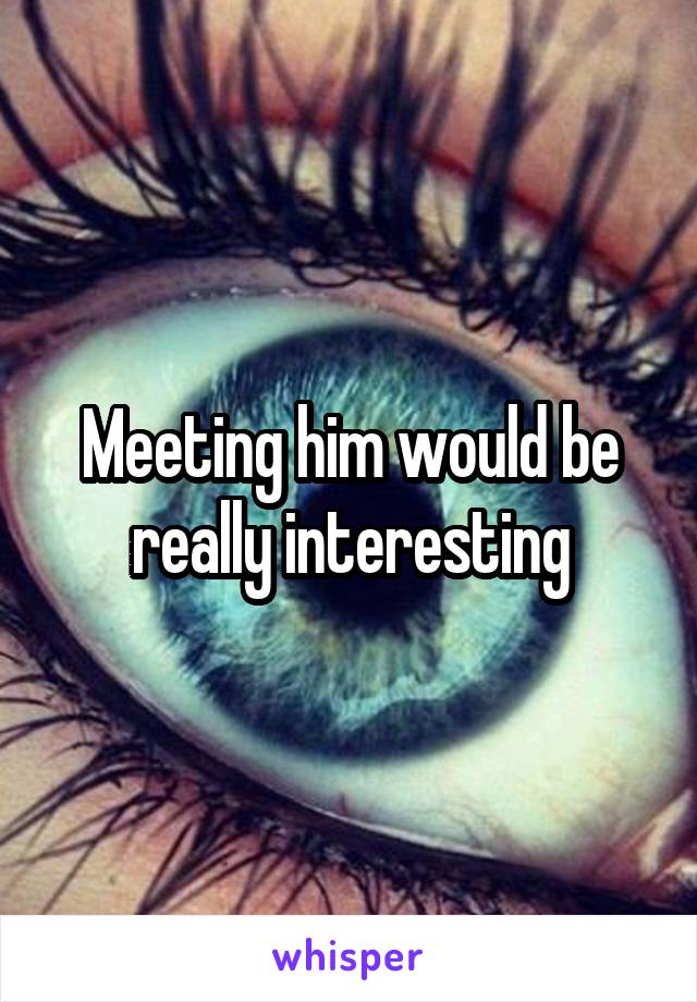 Meeting him would be really interesting