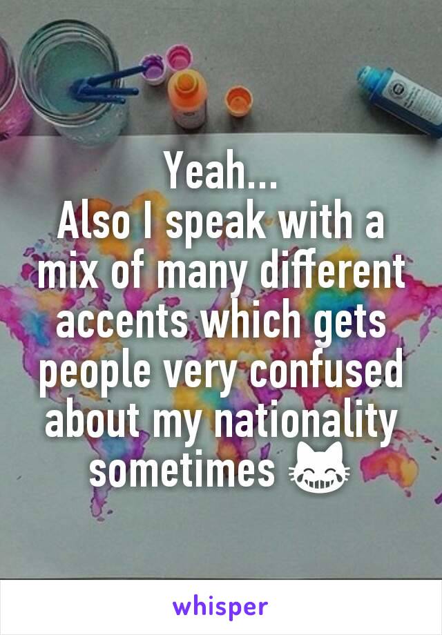 Yeah...
Also I speak with a mix of many different accents which gets people very confused about my nationality sometimes 😹