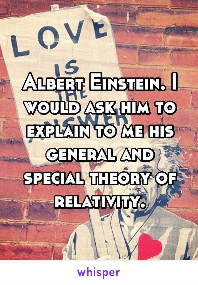 Albert Einstein. I would ask him to explain to me his general and special theory of relativity.