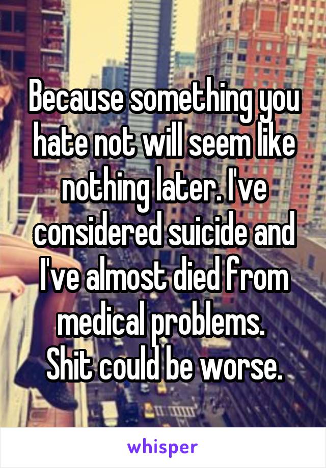 Because something you hate not will seem like nothing later. I've considered suicide and I've almost died from medical problems. 
Shit could be worse.