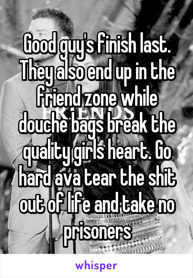 Good guy's finish last. They also end up in the friend zone while douche bags break the quality girls heart. Go hard ava tear the shit out of life and take no prisoners