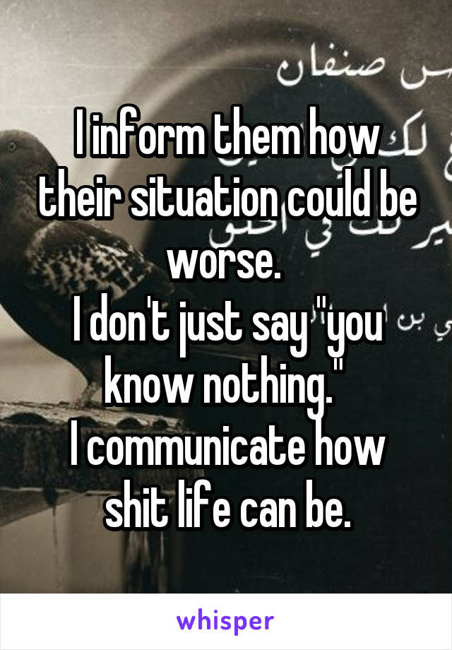 I inform them how their situation could be worse. 
I don't just say "you know nothing." 
I communicate how shit life can be.