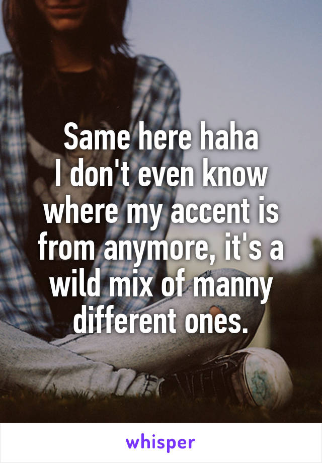 Same here haha
I don't even know where my accent is from anymore, it's a wild mix of manny different ones.