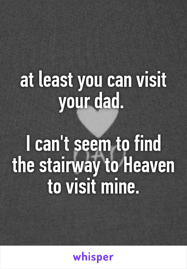 at least you can visit your dad. 

I can't seem to find the stairway to Heaven to visit mine.