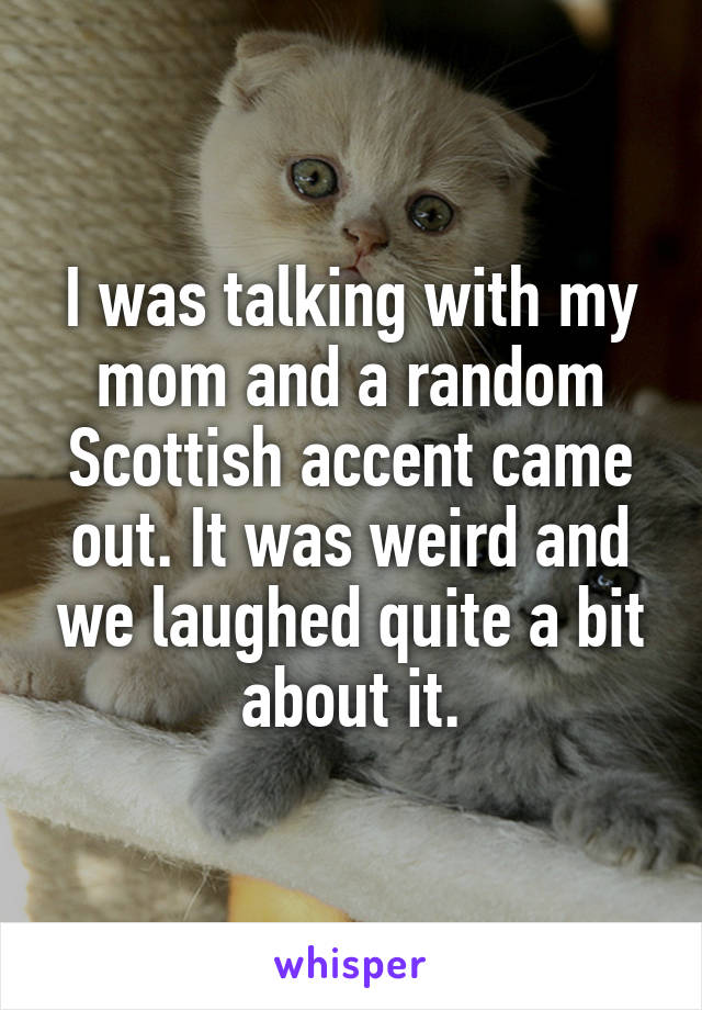 I was talking with my mom and a random Scottish accent came out. It was weird and we laughed quite a bit about it.