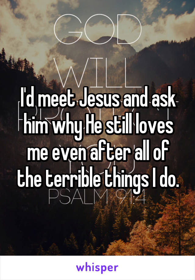 I'd meet Jesus and ask him why He still loves me even after all of the terrible things I do.