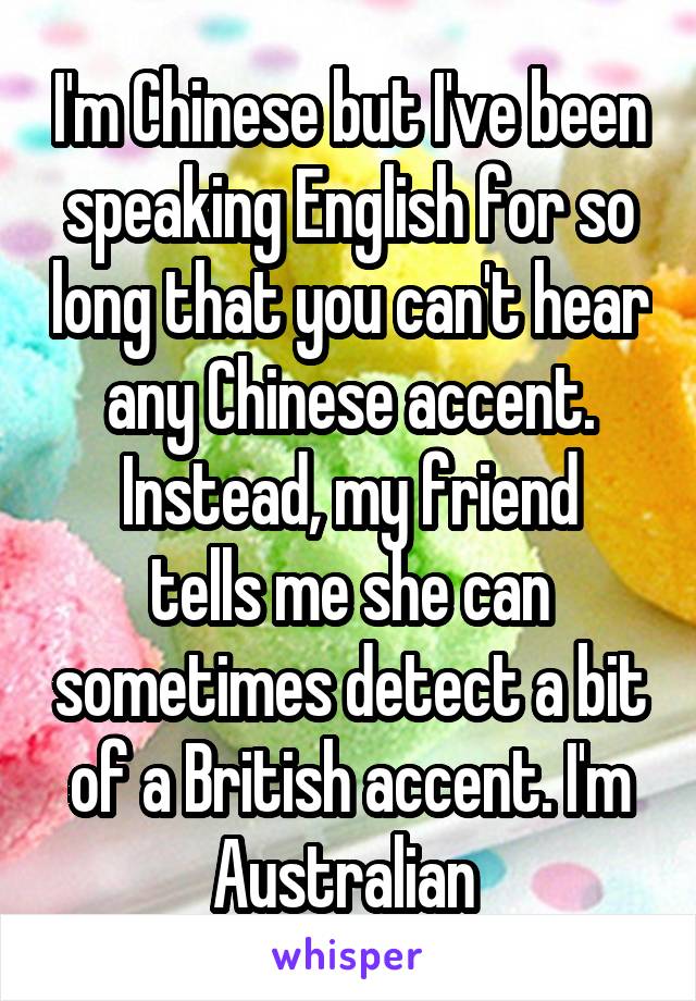 I'm Chinese but I've been speaking English for so long that you can't hear any Chinese accent.
Instead, my friend tells me she can sometimes detect a bit of a British accent. I'm Australian 