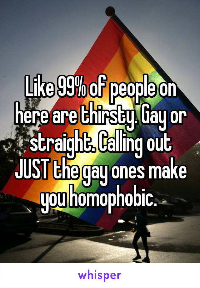 Like 99% of people on here are thirsty. Gay or straight. Calling out JUST the gay ones make you homophobic. 
