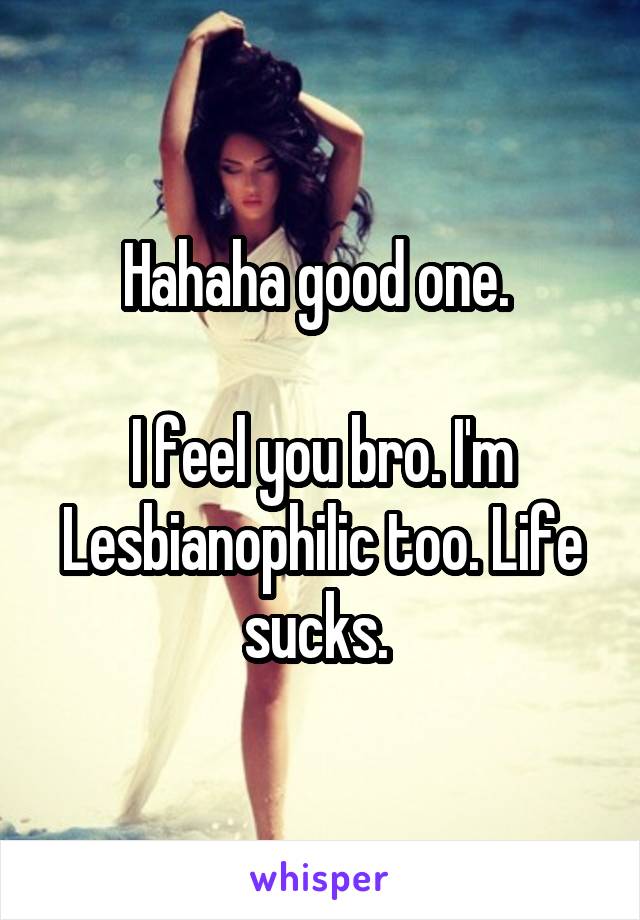 Hahaha good one. 

I feel you bro. I'm Lesbianophilic too. Life sucks. 