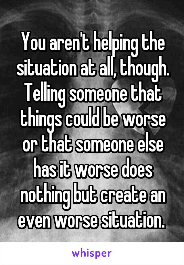 You aren't helping the situation at all, though. Telling someone that things could be worse or that someone else has it worse does nothing but create an even worse situation. 