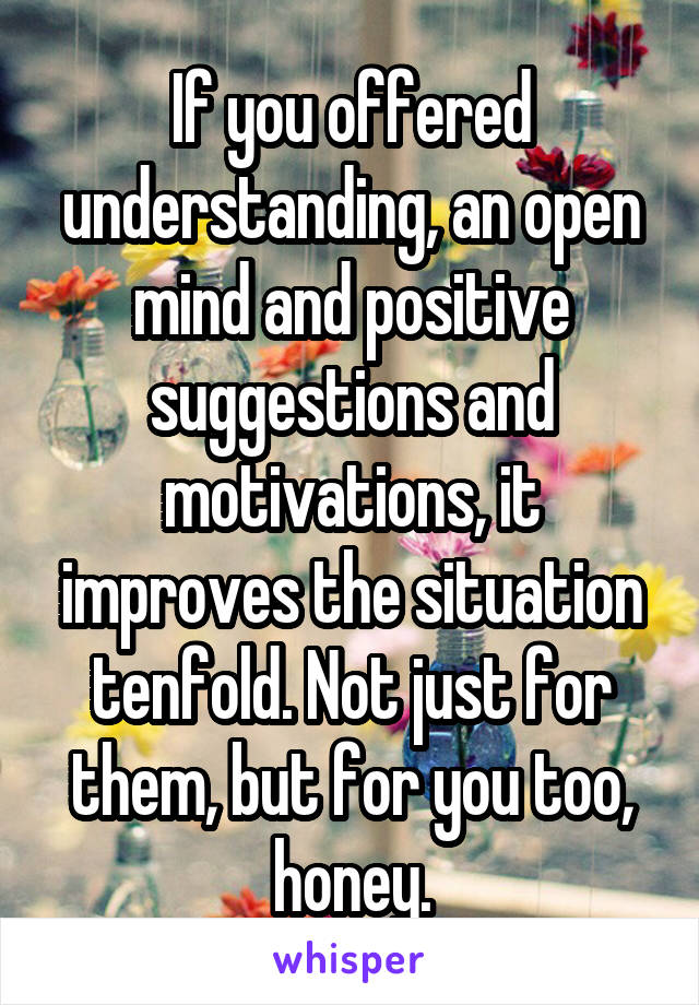 If you offered understanding, an open mind and positive suggestions and motivations, it improves the situation tenfold. Not just for them, but for you too, honey.