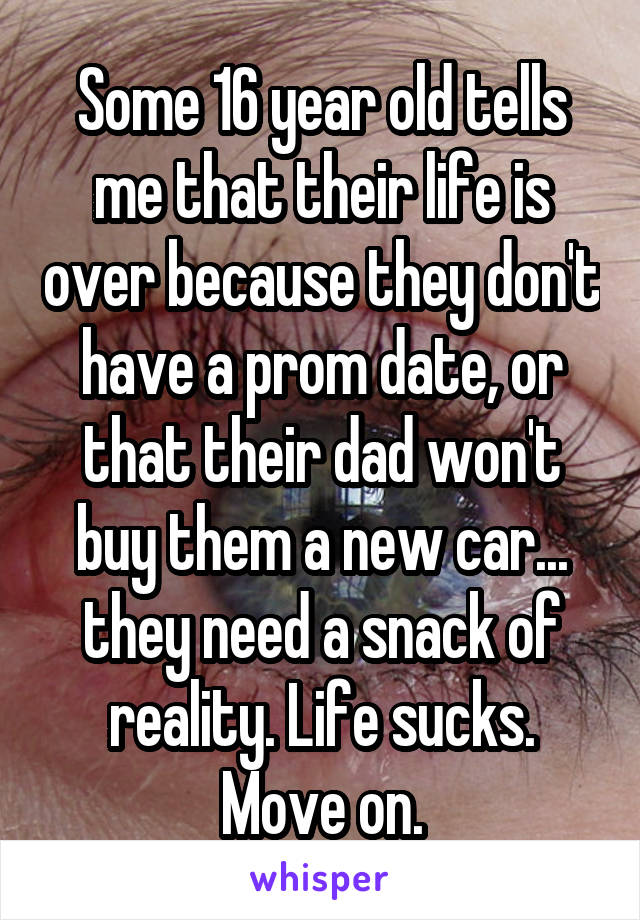 Some 16 year old tells me that their life is over because they don't have a prom date, or that their dad won't buy them a new car... they need a snack of reality. Life sucks. Move on.